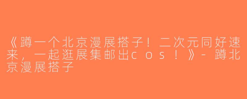 《蹲一个北京漫展搭子！二次元同好速来，一起逛展集邮出cos！》-蹲北京漫展搭子