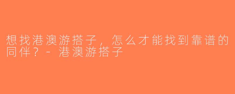 想找港澳游搭子，怎么才能找到靠谱的同伴？-港澳游搭子