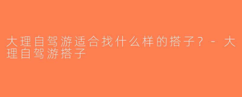 大理自驾游适合找什么样的搭子？-大理自驾游搭子