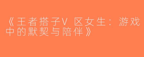 《王者搭子V区女生：游戏中的默契与陪伴》