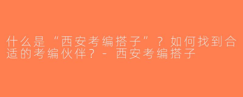 什么是“西安考编搭子”？如何找到合适的考编伙伴？-西安考编搭子