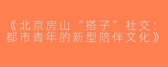 《北京房山“搭子”社交：都市青年的新型陪伴文化》