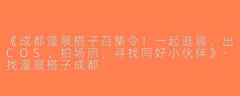 《成都漫展搭子召集令！一起逛展、出COS、拍场照，寻找同好小伙伴》-找漫展搭子成都