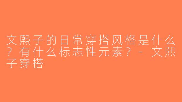 文熙子的日常穿搭风格是什么？有什么标志性元素？-文熙子穿搭