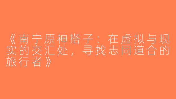 《南宁原神搭子：在虚拟与现实的交汇处，寻找志同道合的旅行者》