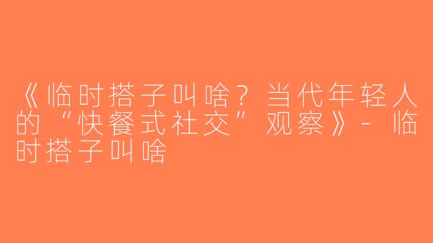 《临时搭子叫啥？当代年轻人的“快餐式社交”观察》-临时搭子叫啥