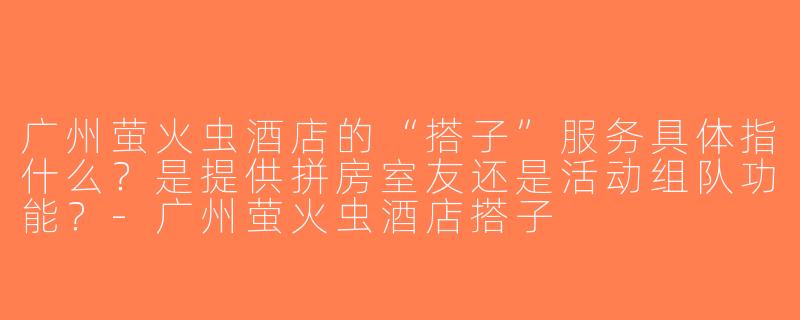 广州萤火虫酒店的“搭子”服务具体指什么？是提供拼房室友还是活动组队功能？-广州萤火虫酒店搭子