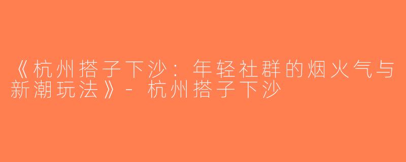 《杭州搭子下沙：年轻社群的烟火气与新潮玩法》-杭州搭子下沙