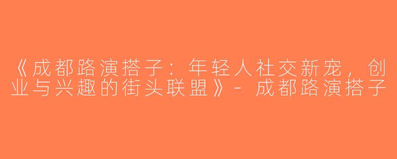 《成都路演搭子：年轻人社交新宠，创业与兴趣的街头联盟》-成都路演搭子