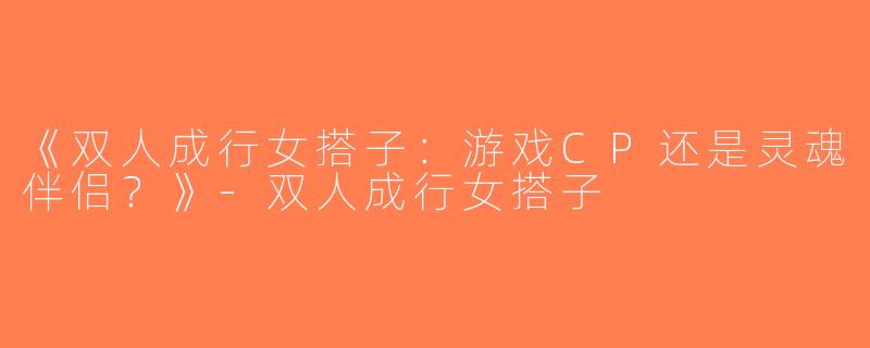 《双人成行女搭子：游戏CP还是灵魂伴侣？》-双人成行女搭子