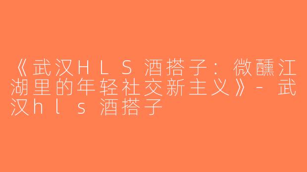 《武汉HLS酒搭子：微醺江湖里的年轻社交新主义》-武汉hls酒搭子