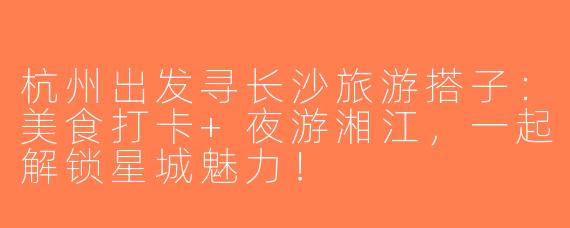 杭州出发寻长沙旅游搭子：美食打卡+夜游湘江，一起解锁星城魅力！