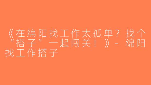 《在绵阳找工作太孤单？找个“搭子”一起闯关！》-绵阳找工作搭子