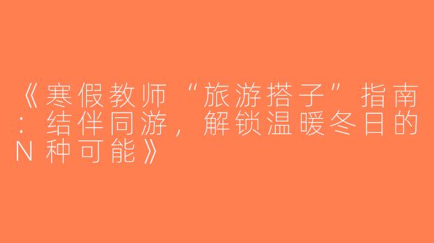 《寒假教师“旅游搭子”指南：结伴同游，解锁温暖冬日的N种可能》