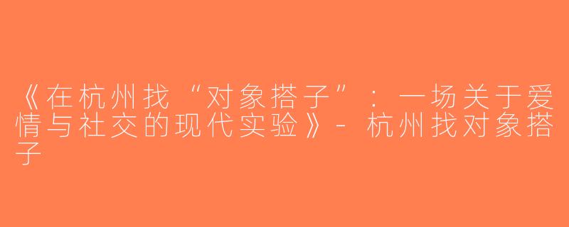 《在杭州找“对象搭子”：一场关于爱情与社交的现代实验》-杭州找对象搭子