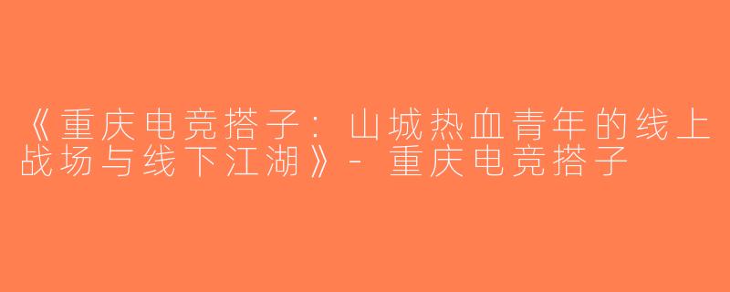 《重庆电竞搭子：山城热血青年的线上战场与线下江湖》-重庆电竞搭子