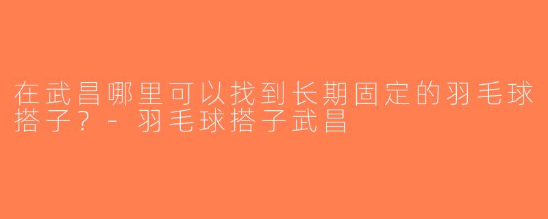 在武昌哪里可以找到长期固定的羽毛球搭子？-羽毛球搭子武昌