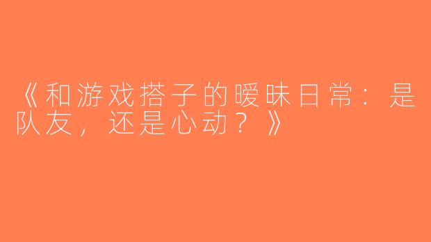 《和游戏搭子的暧昧日常：是队友，还是心动？》