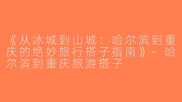 《从冰城到山城：哈尔滨到重庆的绝妙旅行搭子指南》-哈尔滨到重庆旅游搭子