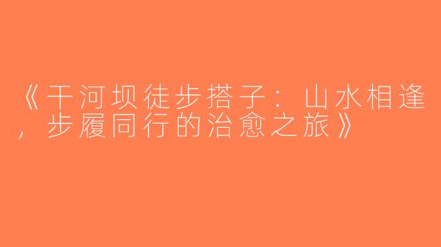 《干河坝徒步搭子：山水相逢，步履同行的治愈之旅》