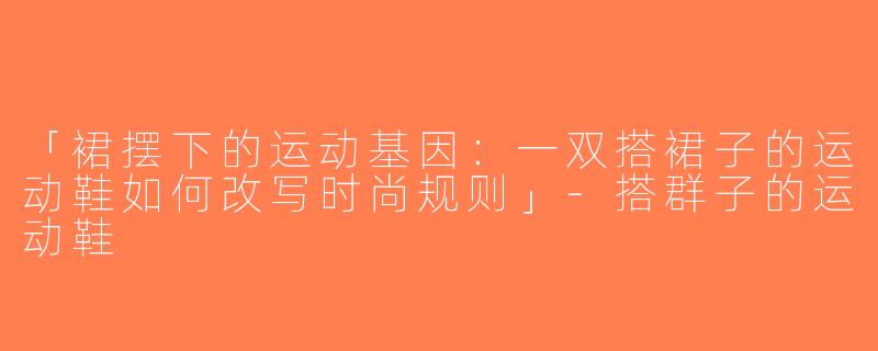 「裙摆下的运动基因：一双搭裙子的运动鞋如何改写时尚规则」-搭群子的运动鞋
