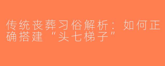 传统丧葬习俗解析：如何正确搭建“头七梯子”