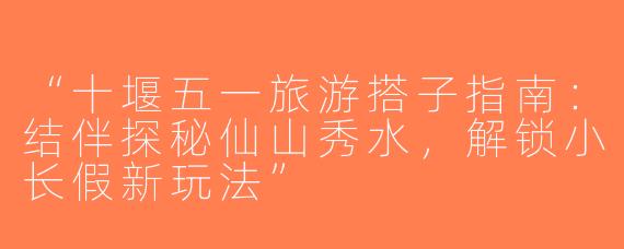 “十堰五一旅游搭子指南：结伴探秘仙山秀水，解锁小长假新玩法”