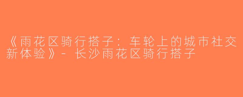 《雨花区骑行搭子：车轮上的城市社交新体验》-长沙雨花区骑行搭子