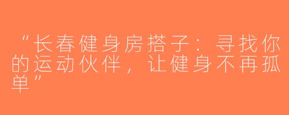 “长春健身房搭子：寻找你的运动伙伴，让健身不再孤单”