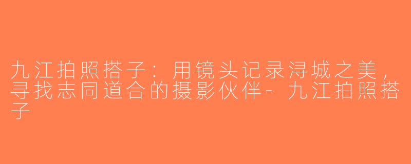 九江拍照搭子：用镜头记录浔城之美，寻找志同道合的摄影伙伴-九江拍照搭子