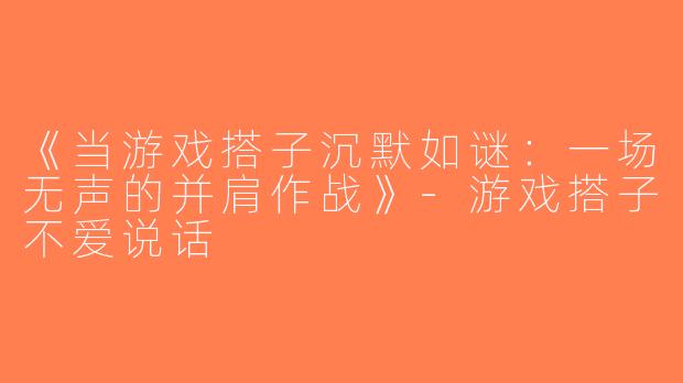 《当游戏搭子沉默如谜：一场无声的并肩作战》-游戏搭子不爱说话