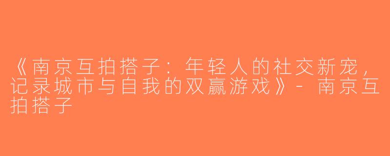 《南京互拍搭子：年轻人的社交新宠，记录城市与自我的双赢游戏》-南京互拍搭子