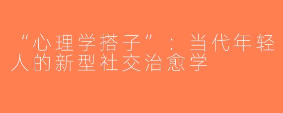 “心理学搭子”：当代年轻人的新型社交治愈学