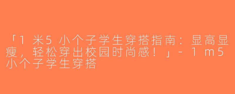 「1米5小个子学生穿搭指南：显高显瘦，轻松穿出校园时尚感！」-1m5小个子学生穿搭