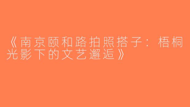 《南京颐和路拍照搭子：梧桐光影下的文艺邂逅》