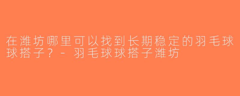 在潍坊哪里可以找到长期稳定的羽毛球球搭子？-羽毛球球搭子潍坊