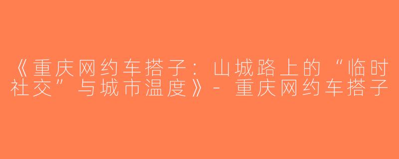《重庆网约车搭子：山城路上的“临时社交”与城市温度》-重庆网约车搭子