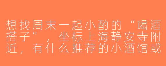 想找周末一起小酌的“喝酒搭子”，坐标上海静安寺附近，有什么推荐的小酒馆或者组队渠道吗？