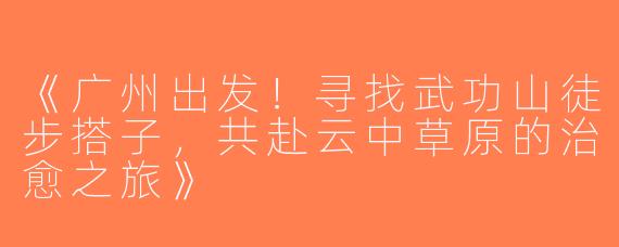 《广州出发！寻找武功山徒步搭子，共赴云中草原的治愈之旅》