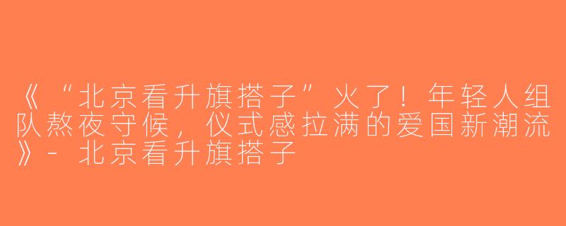 《“北京看升旗搭子”火了！年轻人组队熬夜守候，仪式感拉满的爱国新潮流》-北京看升旗搭子