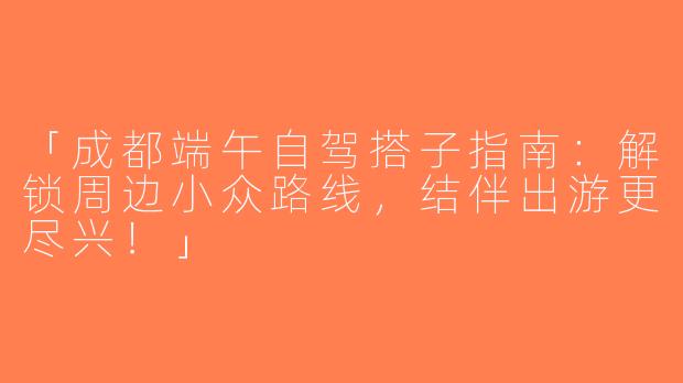 「成都端午自驾搭子指南：解锁周边小众路线，结伴出游更尽兴！」