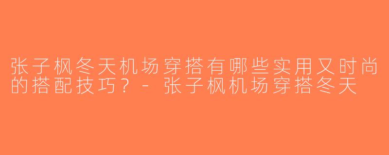 张子枫冬天机场穿搭有哪些实用又时尚的搭配技巧？-张子枫机场穿搭冬天