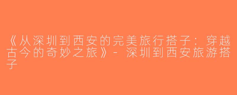 《从深圳到西安的完美旅行搭子：穿越古今的奇妙之旅》-深圳到西安旅游搭子