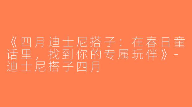 《四月迪士尼搭子：在春日童话里，找到你的专属玩伴》-迪士尼搭子四月
