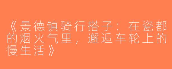 《景德镇骑行搭子：在瓷都的烟火气里，邂逅车轮上的慢生活》