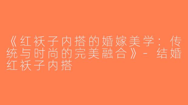 《红袄子内搭的婚嫁美学：传统与时尚的完美融合》-结婚红袄子内搭