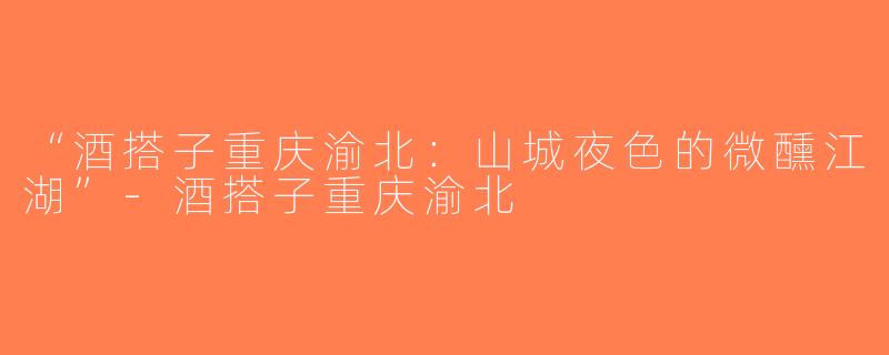 “酒搭子重庆渝北：山城夜色的微醺江湖”-酒搭子重庆渝北