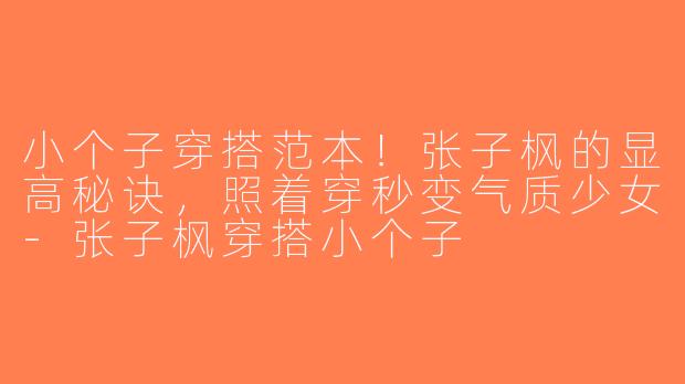 小个子穿搭范本！张子枫的显高秘诀，照着穿秒变气质少女-张子枫穿搭小个子