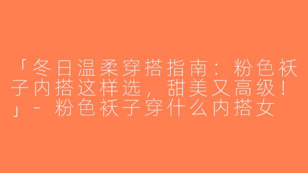 「冬日温柔穿搭指南：粉色袄子内搭这样选，甜美又高级！」-粉色袄子穿什么内搭女