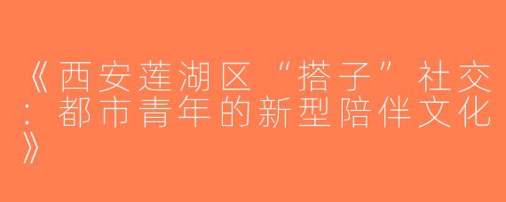 《西安莲湖区“搭子”社交：都市青年的新型陪伴文化》